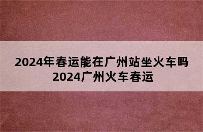 2024年春运能在广州站坐火车吗 2024广州火车春运